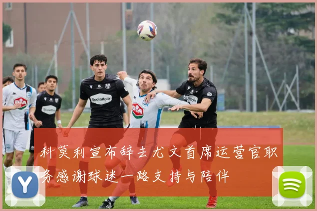 科莫利宣布辞去尤文首席运营官职务感谢球迷一路支持与陪伴