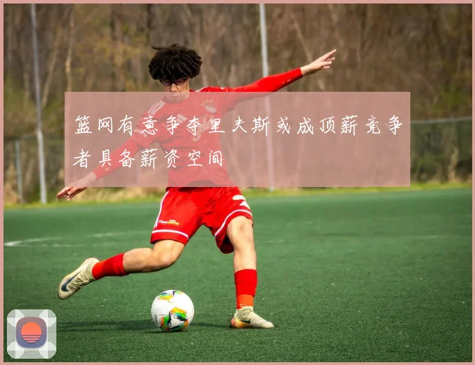 篮网有意争夺里夫斯或成顶薪竞争者具备薪资空间
