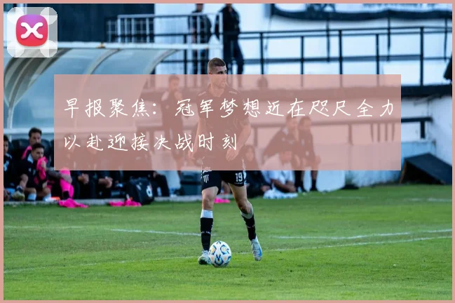 早报聚焦：冠军梦想近在咫尺全力以赴迎接决战时刻