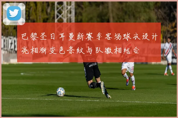 巴黎圣日耳曼新赛季客场球衣设计亮相渐变色条纹与队徽相结合