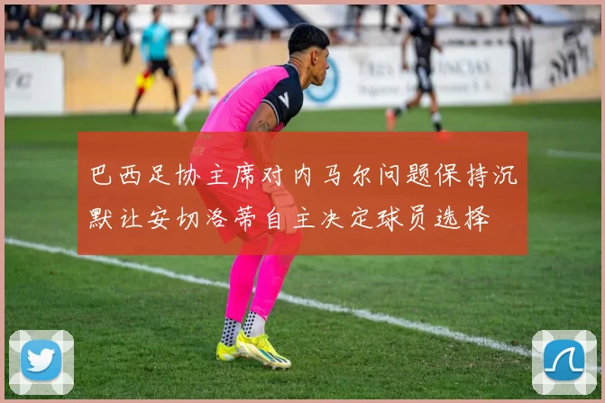 巴西足协主席对内马尔问题保持沉默让安切洛蒂自主决定球员选择