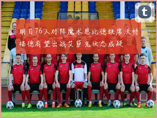 明日76人对阵魔术恩比德缺席沃特福德有望出战艾萨克状态成疑