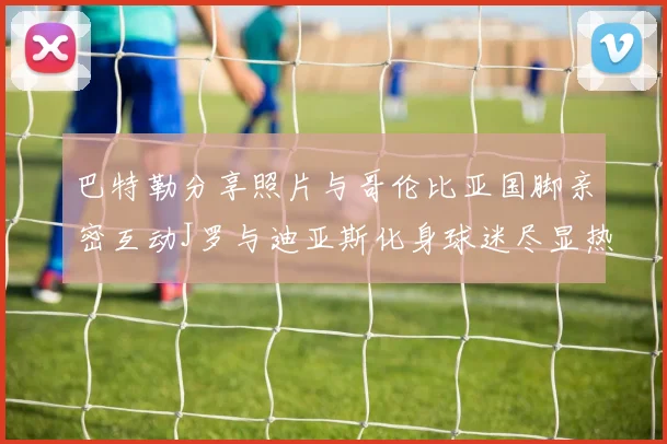 巴特勒分享照片与哥伦比亚国脚亲密互动J罗与迪亚斯化身球迷尽显热情