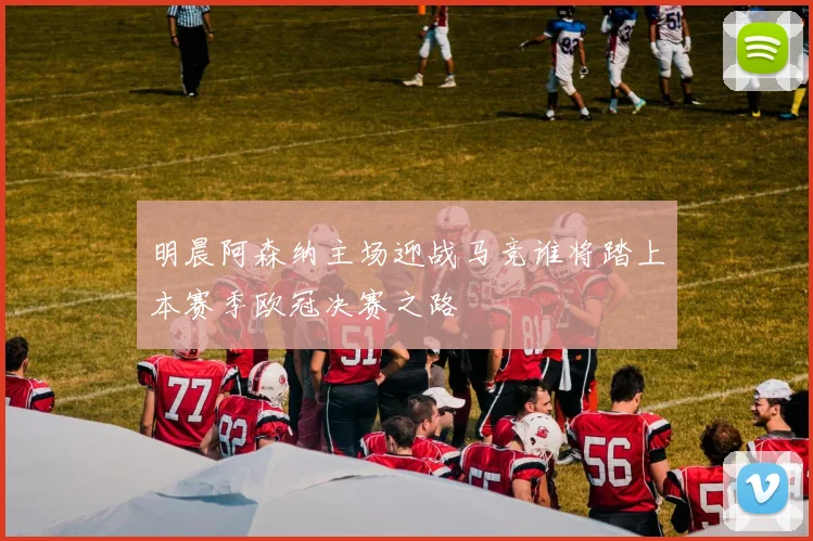 明晨阿森纳主场迎战马竞谁将踏上本赛季欧冠决赛之路