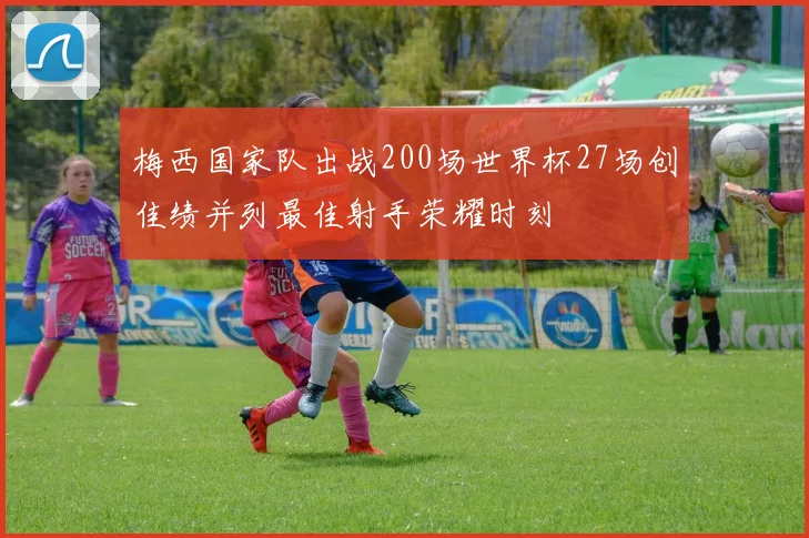 梅西国家队出战200场世界杯27场创佳绩并列最佳射手荣耀时刻