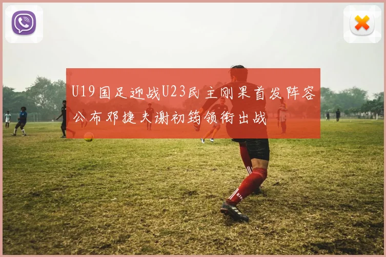 U19国足迎战U23民主刚果首发阵容公布邓捷夫谢初筠领衔出战
