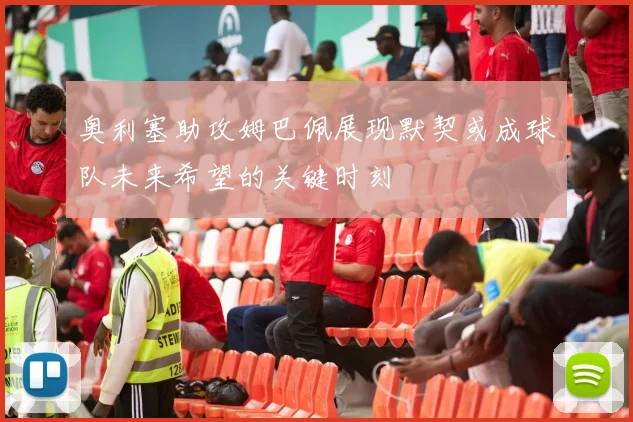 奥利塞助攻姆巴佩展现默契或成球队未来希望的关键时刻