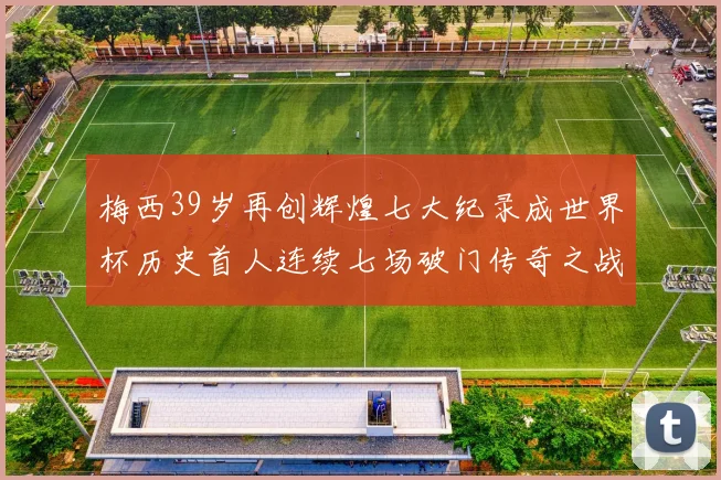 梅西39岁再创辉煌七大纪录成世界杯历史首人连续七场破门传奇之战