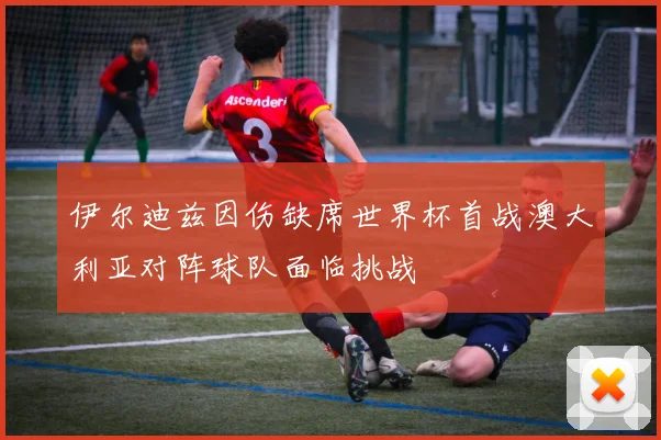 伊尔迪兹因伤缺席世界杯首战澳大利亚对阵球队面临挑战